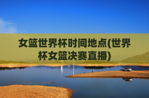 女篮世界杯时间地点(世界杯女篮决赛直播)