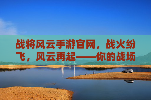 战将风云手游官网，战火纷飞，风云再起——你的战场入口与策略指南，战将风云手游官网，战火纷飞，风云再起——你的战场入口与策略指南