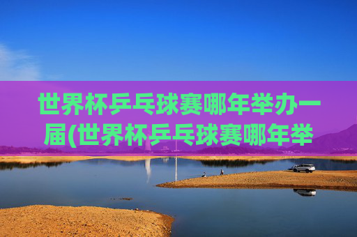 世界杯乒乓球赛哪年举办一届(世界杯乒乓球赛哪年举办一届的)