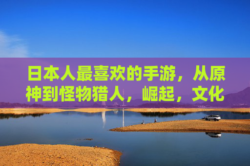 日本人最喜欢的手游,从原神到怪物猎人,崛起,文化融合与休闲乐趣的完美平衡,从原神到怪物猎人,日本手游崛起与文化融合的休闲乐趣平衡