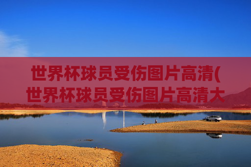 世界杯球员受伤图片高清(世界杯球员受伤图片高清大图)