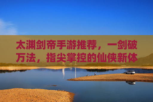 太渊剑帝手游推荐，一剑破万法，指尖掌控的仙侠新体验！