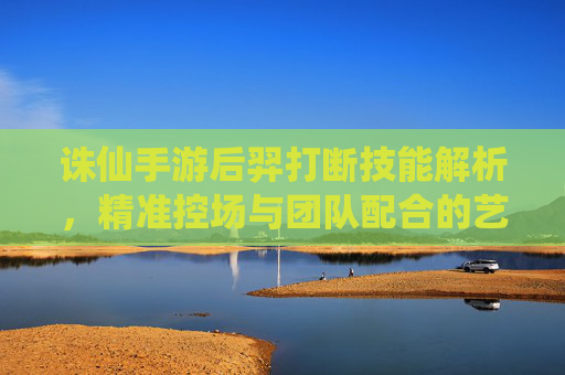诛仙手游后羿打断技能解析，精准控场与团队配合的艺术，诛仙手游后羿打断技能解析，精准控场与团队配合的艺术