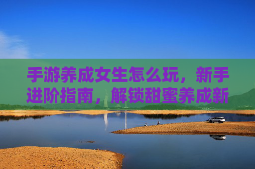 手游养成女生怎么玩，新手进阶指南，解锁甜蜜养成新体验