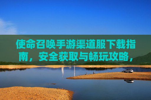 使命召唤手游渠道服下载指南，安全获取与畅玩攻略，使命召唤手游渠道服下载指南，安全获取与畅玩攻略