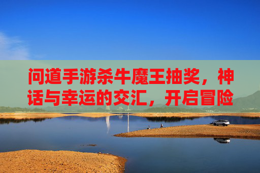 问道手游杀牛魔王抽奖，神话与幸运的交汇，开启冒险新篇章，问道手游杀牛魔王抽奖，神话与幸运的交汇，开启冒险新篇章