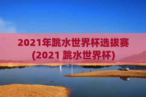 2021年跳水世界杯选拔赛(2021 跳水世界杯)
