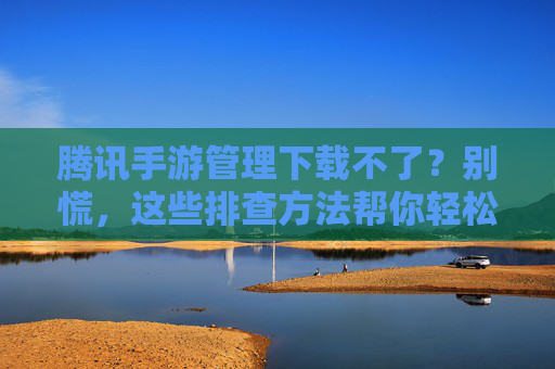 腾讯手游管理下载不了？别慌，这些排查方法帮你轻松解决！腾讯手游管理下载不了？别慌，这些排查方法帮你轻松解决！