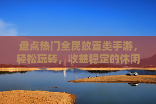 盘点热门全民放置类手游，轻松玩转，收益稳定的休闲游戏选择，盘点热门全民放置类手游，轻松玩转与稳定收益的休闲游戏选择