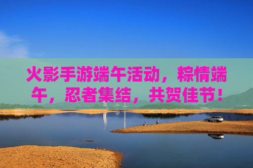 火影手游端午活动,粽情端午,忍者集结,共贺佳节!火影手游端午活动,粽情端午,忍者集结,共贺佳节!