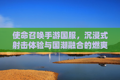 使命召唤手游国服，沉浸式射击体验与国潮融合的燃爽之选，使命召唤手游国服，沉浸式射击体验与国潮融合的燃爽之选