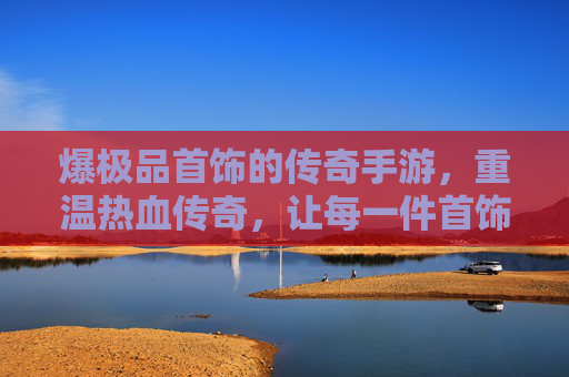 爆极品首饰的传奇手游，重温热血传奇，让每一件首饰都成为战力巅峰，爆极品首饰的传奇手游，重温热血传奇，让每一件首饰都成为战力巅峰