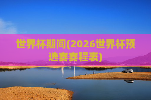 世界杯期间(2026世界杯预选赛赛程表)