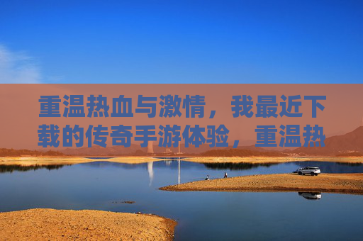 重温热血与激情，我最近下载的传奇手游体验，重温热血与激情，我最近下载的传奇手游体验