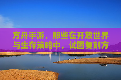 方舟手游,那些在开放世界与生存策略中,试图复刻方舟,生存进化经典的作品有哪些?方舟手游,开放世界与生存策略中复刻方舟,生存进化的作品有哪些?