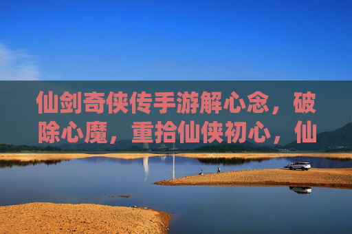 仙剑奇侠传手游解心念，破除心魔，重拾仙侠初心，仙剑奇侠传手游解心念，破除心魔，重拾仙侠初心