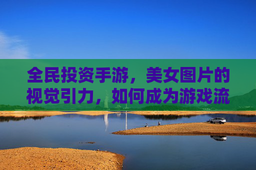 全民投资手游,美女图片的视觉引力,如何成为游戏流量的吸铁石,全民投资手游,美女图片的视觉引力如何成为游戏流量的吸铁石