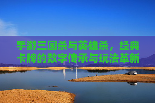 手游三国杀与英雄杀，经典卡牌的数字传承与玩法革新，手游三国杀与英雄杀，经典卡牌的数字传承与玩法革新
