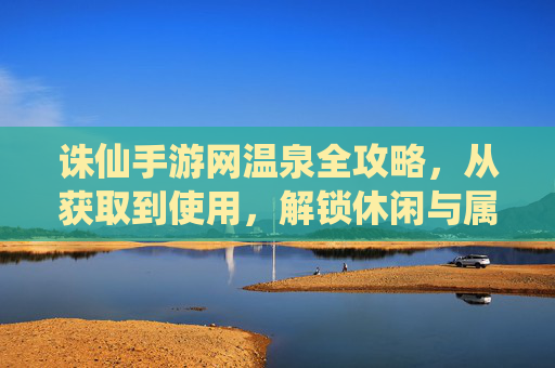 诛仙手游网温泉全攻略，从获取到使用，解锁休闲与属性提升新体验，诛仙手游网温泉全攻略，从获取到使用，解锁休闲与属性提升新体验
