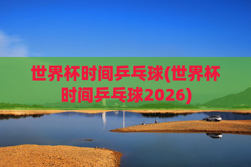 世界杯时间乒乓球(世界杯时间乒乓球2026)