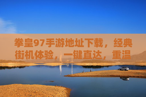 拳皇97手游地址下载，经典街机体验，一键直达，重温热血对决