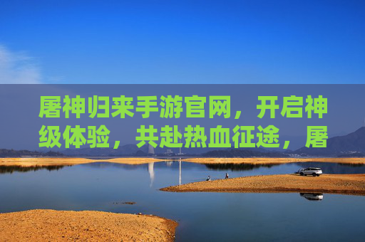 屠神归来手游官网，开启神级体验，共赴热血征途，屠神归来手游官网，神级体验，热血征途开启