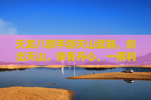 天龙八部手游天山武器，剑出天山，侠骨丹心，一柄利刃铸就江湖传奇，天龙八部手游天山武器，剑出天山，侠骨丹心，一柄利刃铸就江湖传奇