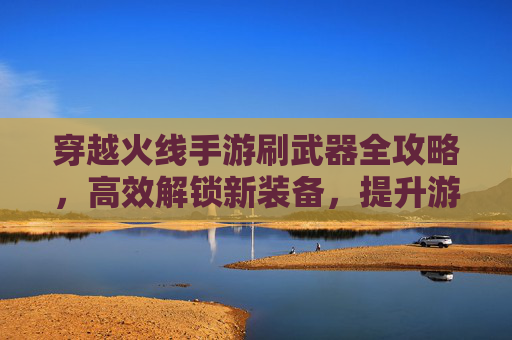 穿越火线手游刷武器全攻略，高效解锁新装备，提升游戏体验