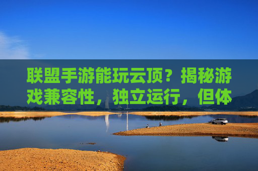 联盟手游能玩云顶？揭秘游戏兼容性，独立运行，但体验各不相同，联盟手游能玩云顶吗？揭秘游戏兼容性与独立运行后的体验差异
