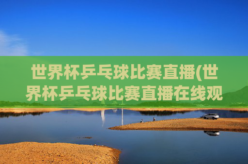世界杯乒乓球比赛直播(世界杯乒乓球比赛直播在线观看)