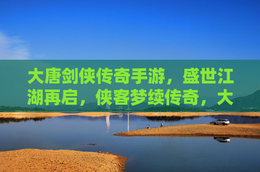 大唐剑侠传奇手游,盛世江湖再启,侠客梦续传奇,大唐剑侠传奇手游,盛世江湖再启,侠客梦续传奇