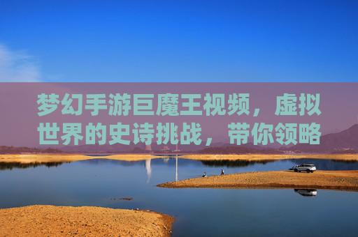 梦幻手游巨魔王视频，虚拟世界的史诗挑战，带你领略游戏内的终极对决，梦幻手游巨魔王视频，虚拟世界史诗挑战与终极对决