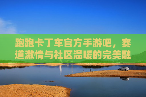 跑跑卡丁车官方手游吧,赛道激情与社区温暖的完美融合,跑跑卡丁车官方手游吧,赛道激情与社区温暖的完美融合