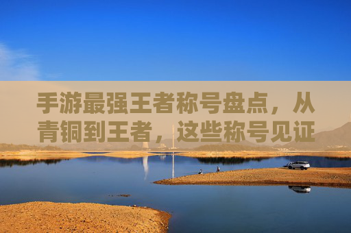 手游最强王者称号盘点，从青铜到王者，这些称号见证你的巅峰时刻，手游最强王者称号盘点，从青铜到王者，这些称号见证你的巅峰时刻