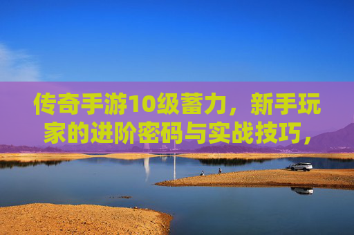 传奇手游10级蓄力，新手玩家的进阶密码与实战技巧，传奇手游10级蓄力，新手玩家的进阶密码与实战技巧