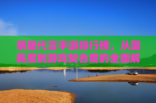 明星代言手游排行榜，从国民度到游戏契合度的全面解析，明星代言手游排行榜，从国民度到游戏契合度的全面解析