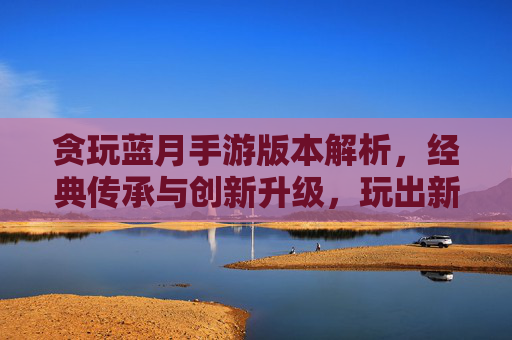贪玩蓝月手游版本解析,经典传承与创新升级,玩出新花样