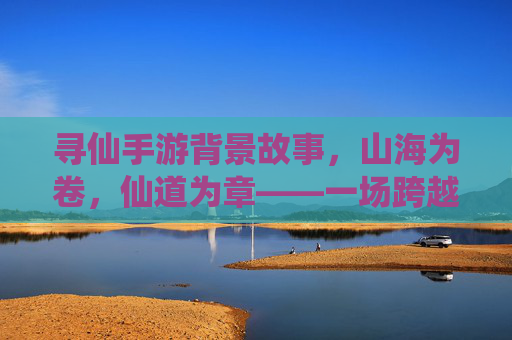 寻仙手游背景故事，山海为卷，仙道为章——一场跨越千年的修仙与宿命之旅，寻仙手游背景故事，山海为卷，仙道为章——一场跨越千年的修仙与宿命之旅
