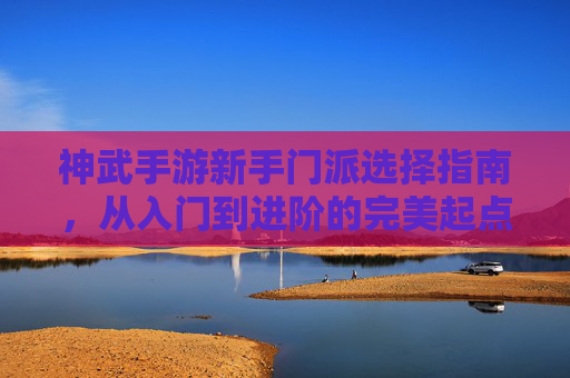 神武手游新手门派选择指南，从入门到进阶的完美起点