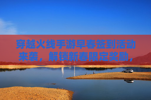 穿越火线手游早春签到活动来袭，解锁新春限定奖励，开启欢乐射击之旅，穿越火线手游早春签到活动来袭，解锁新春限定奖励，开启欢乐射击之旅