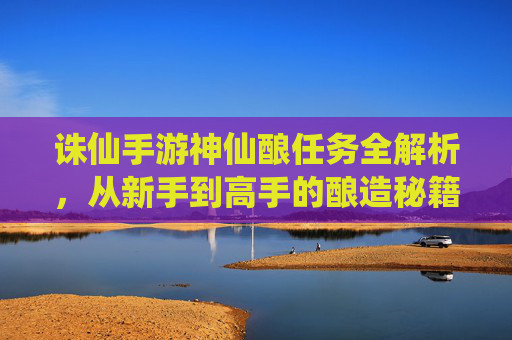 诛仙手游神仙酿任务全解析，从新手到高手的酿造秘籍与奖励指南，诛仙手游神仙酿任务全解析，从新手到高手的酿造秘籍与奖励指南