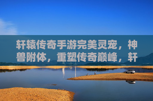 轩辕传奇手游完美灵宠，神兽附体，重塑传奇巅峰，轩辕传奇手游，完美灵宠神兽附体，重塑传奇巅峰