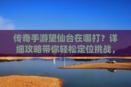 传奇手游望仙台在哪打？详细攻略带你轻松定位挑战，传奇手游望仙台在哪打？详细攻略带你轻松定位挑战
