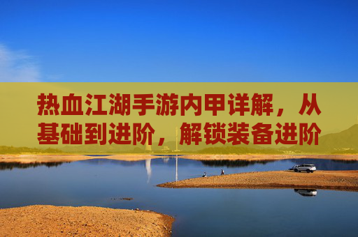 热血江湖手游内甲详解，从基础到进阶，解锁装备进阶之路，热血江湖手游内甲详解，从基础到进阶，解锁装备进阶之路