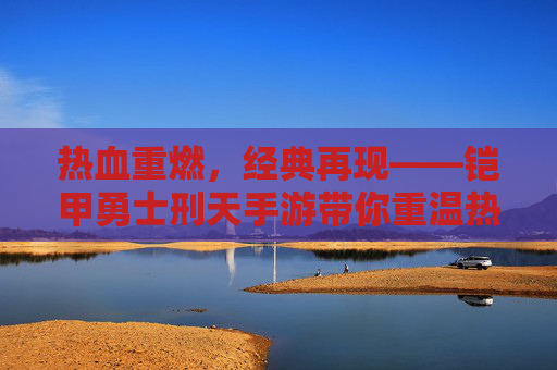 热血重燃，经典再现——铠甲勇士刑天手游带你重温热血冒险，热血重燃，经典再现，铠甲勇士刑天手游带你重温热血冒险
