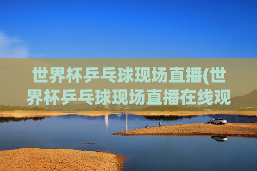世界杯乒乓球现场直播(世界杯乒乓球现场直播在线观看视频)