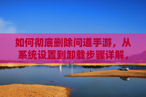 如何彻底删除问道手游，从系统设置到卸载步骤详解，如何彻底删除问道手游，从系统设置到卸载步骤详解
