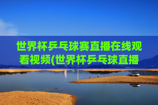 世界杯乒乓球赛直播在线观看视频(世界杯乒乓球直播)世界杯乒乓球赛直播在线观看视频(世界杯乒乓球直播)