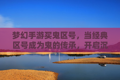 梦幻手游买鬼区号，当经典区号成为鬼的传承，开启沉浸式冒险新篇章，梦幻手游买鬼区号，经典区号成鬼的传承，开启沉浸式冒险新篇章