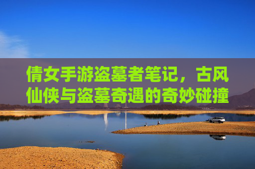 倩女手游盗墓者笔记，古风仙侠与盗墓奇遇的奇妙碰撞，我的游戏世界竟如此神秘刺激，倩女手游盗墓者笔记，古风仙侠与盗墓奇遇的奇妙碰撞，我的游戏世界竟如此神秘刺激